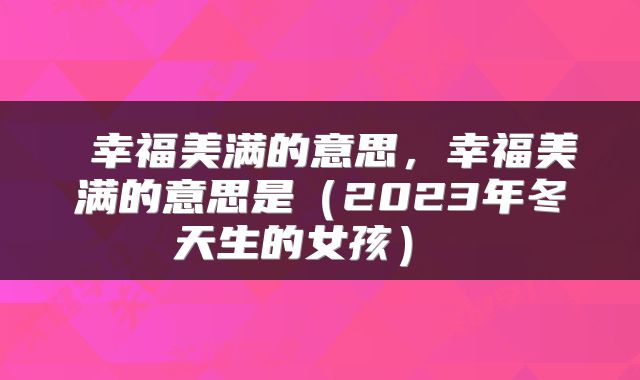 幸福美满的意思，幸福美满的意思是（2023年冬天生的女孩） 