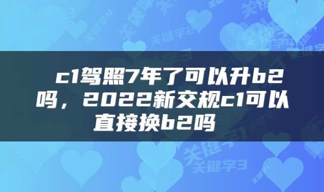  c1驾照7年了可以升b2吗，2022新交规c1可以直接换b2吗 