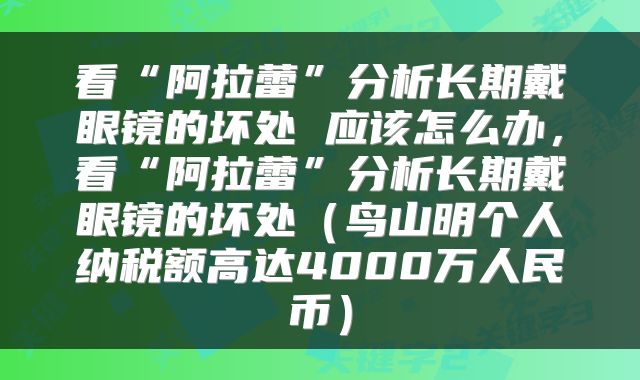 看“阿拉蕾”分析长期戴眼镜的坏处 应该怎么办，看“阿拉蕾”分析长期戴眼镜的坏处（鸟山明个人纳税额高达4000万人民币）