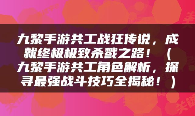 九黎手游共工战狂传说，成就终极极致杀戮之路！（九黎手游共工角色解析，探寻最强战斗技巧全揭秘！）
