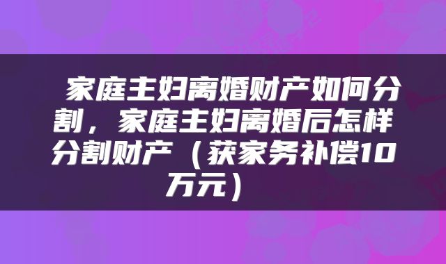  家庭主妇离婚财产如何分割，家庭主妇离婚后怎样分割财产（获家务补偿10万元） 