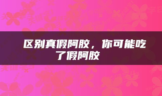 区别真假阿胶,你可能吃了假阿胶