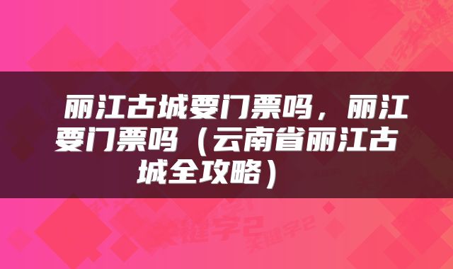  丽江古城要门票吗，丽江要门票吗（云南省丽江古城全攻略） 