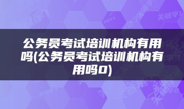 公务员考试培训机构有用吗(公务员考试培训机构有用吗0)