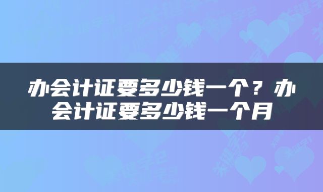 办会计证要多少钱一个？办会计证要多少钱一个月