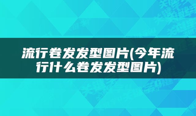 流行卷发发型图片(今年流行什么卷发发型图片)