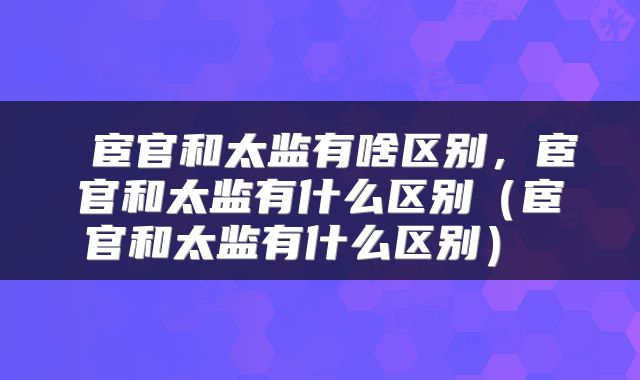 宦官和太监有啥区别,宦官和太监有什么区别(宦官和太监有什么区别)