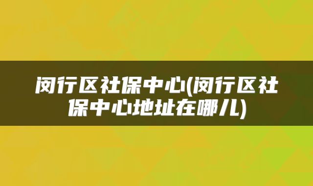 闵行区社保中心(闵行区社保中心地址在哪儿)