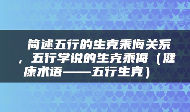  简述五行的生克乘侮关系，五行学说的生克乘侮（健康术语——五行生克） 