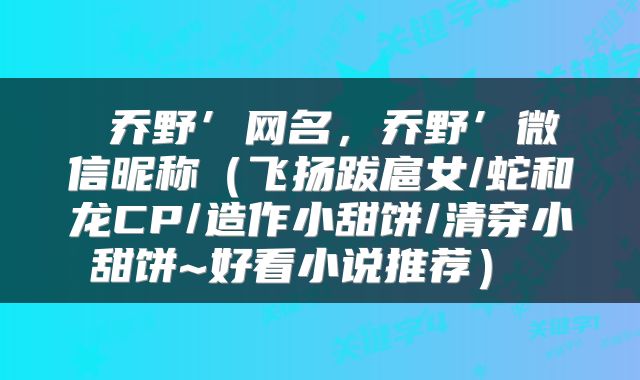 乔野’网名,乔野’微信昵称(飞扬跋扈女/蛇和龙CP/造作小甜饼/清穿小甜饼~好看小说推荐)