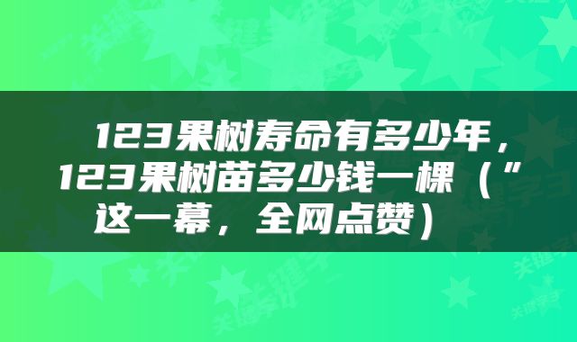  123果树寿命有多少年，123果树苗多少钱一棵（”这一幕，全网点赞） 