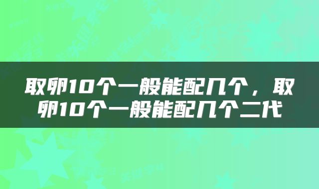 取卵10个一般能配几个，取卵10个一般能配几个二代