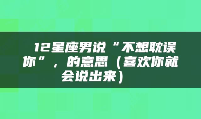  12星座男说“不想耽误你”，的意思（喜欢你就会说出来） 