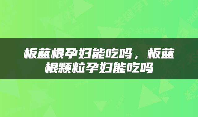 板蓝根孕妇能吃吗，板蓝根颗粒孕妇能吃吗