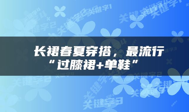  长裙春夏穿搭，最流行“过膝裙+单鞋” 