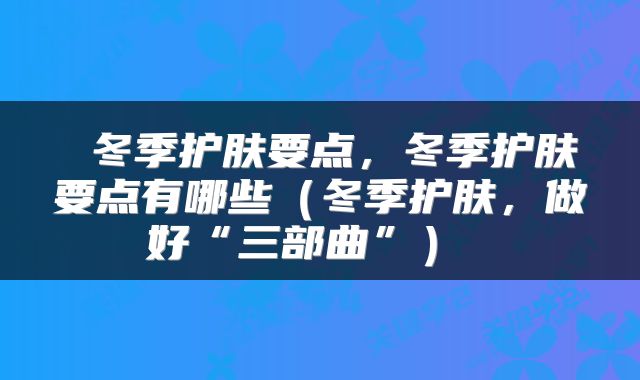  冬季护肤要点，冬季护肤要点有哪些（冬季护肤，做好“三部曲”） 