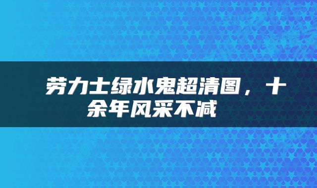 劳力士绿水鬼超清图,十余年风采不减