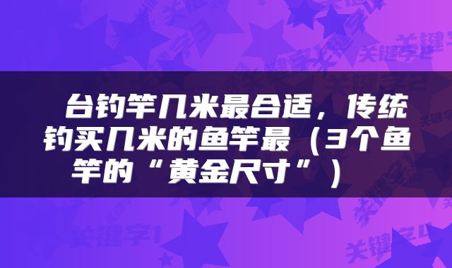台钓竿几米最合适,传统钓买几米的鱼竿最(3个鱼竿的“黄金尺寸”)