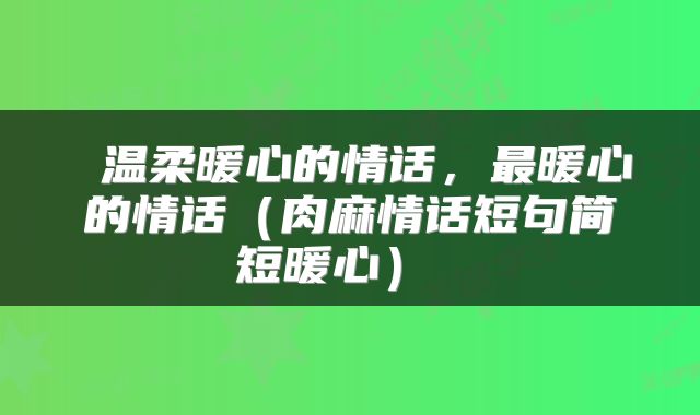 温柔暖心的情话,最暖心的情话(肉麻情话短句简短暖心)