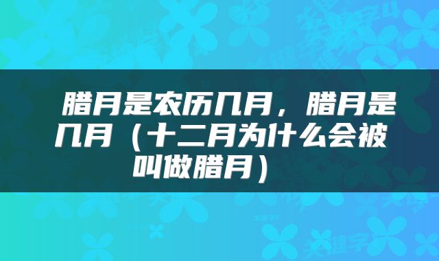 腊月是农历几月,腊月是几月(十二月为什么会被叫做腊月)