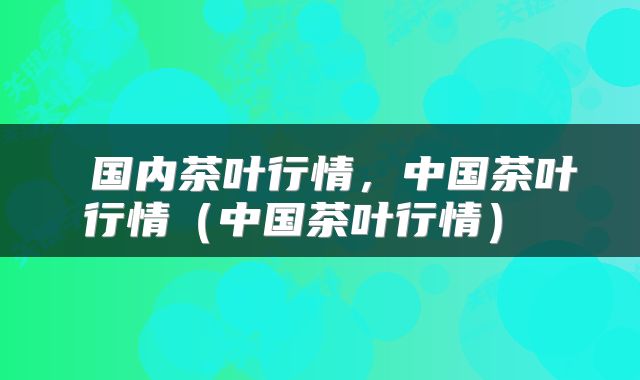  国内茶叶行情，中国茶叶行情（中国茶叶行情） 