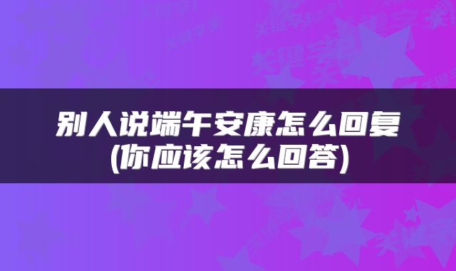 别人说端午安康怎么回复(你应该怎么回答)