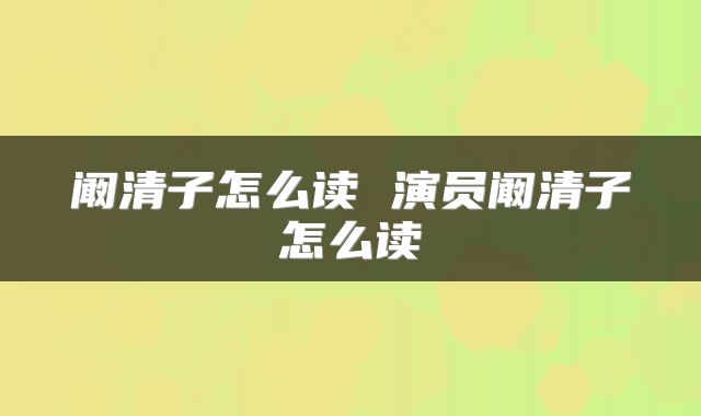 阚清子怎么读 演员阚清子怎么读
