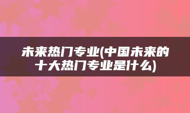未来热门专业(中国未来的十大热门专业是什么)