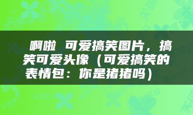  啊啦 可爱搞笑图片，搞笑可爱头像（可爱搞笑的表情包：你是猪猪吗） 