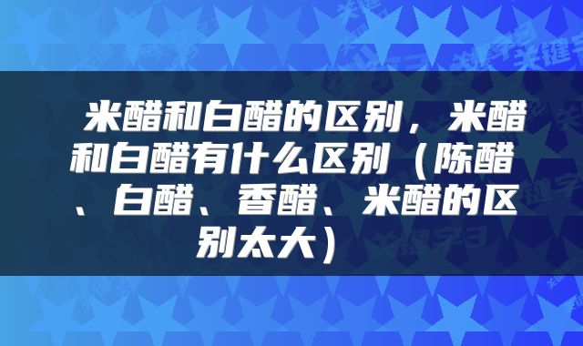 米醋和白醋的区别,米醋和白醋有什么区别(陈醋、白醋、香醋、米醋的区别太大)