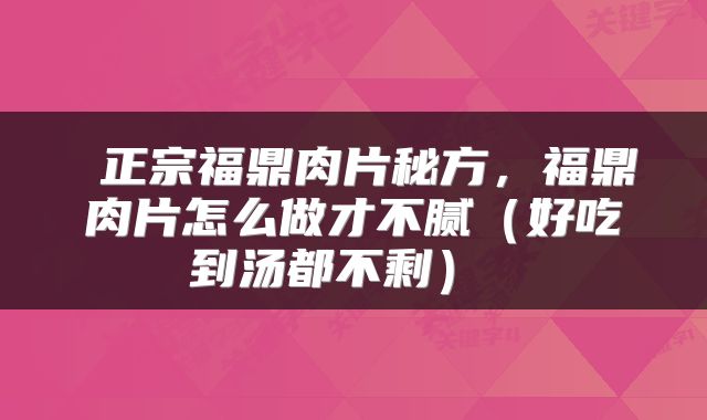  正宗福鼎肉片秘方，福鼎肉片怎么做才不腻（好吃到汤都不剩） 