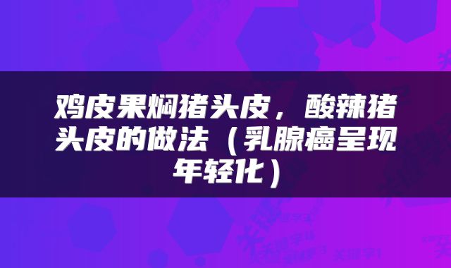 鸡皮果焖猪头皮，酸辣猪头皮的做法（乳腺癌呈现年轻化）