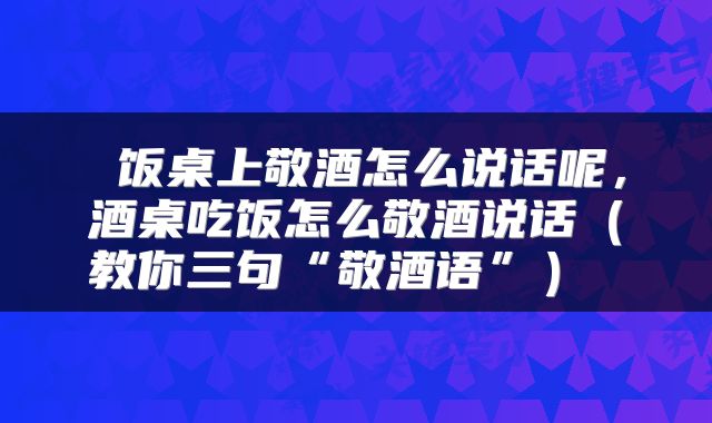  饭桌上敬酒怎么说话呢，酒桌吃饭怎么敬酒说话（教你三句“敬酒语”） 
