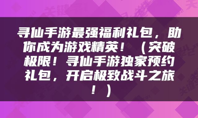 寻仙手游最强福利礼包，助你成为游戏精英！（突破极限！寻仙手游独家预约礼包，开启极致战斗之旅！）