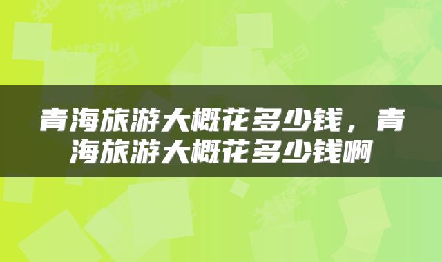 青海旅游大概花多少钱，青海旅游大概花多少钱啊