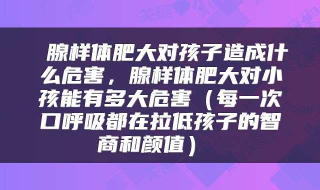 腺样体肥大对孩子造成什么危害,腺样体肥大对小孩能有多大危害(每一次口呼吸都在拉低孩子的智商和颜值)