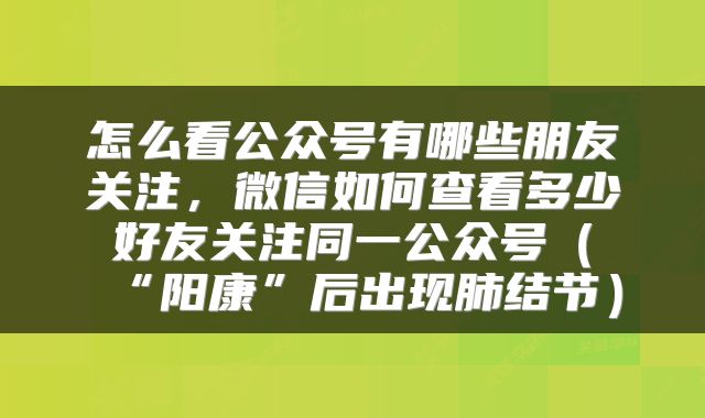 怎么看公众号有哪些朋友关注，微信如何查看多少好友关注同一公众号（“阳康”后出现肺结节）