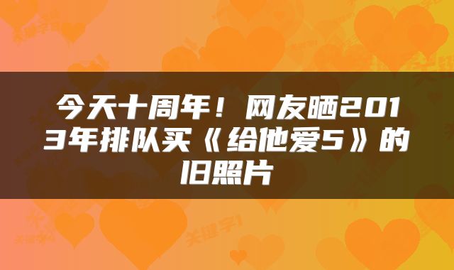 今天十周年！网友晒2013年排队买《给他爱5》的旧照片
