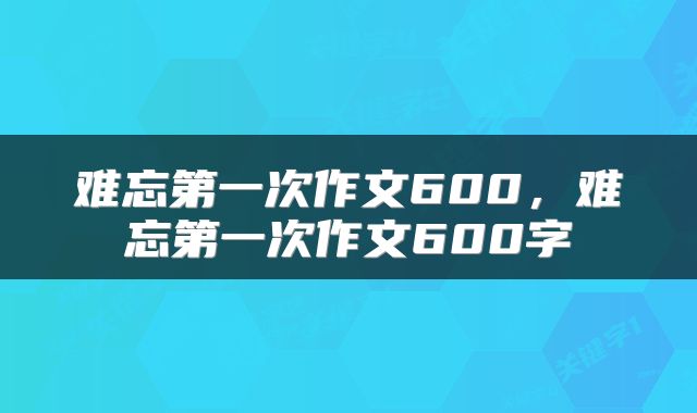难忘第一次作文600，难忘第一次作文600字