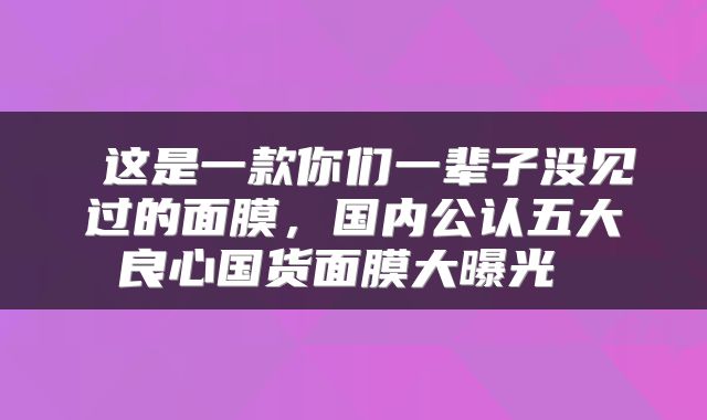  这是一款你们一辈子没见过的面膜，国内公认五大良心国货面膜大曝光 