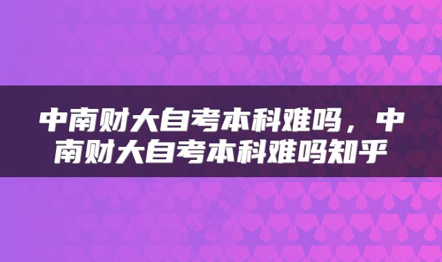 中南财大自考本科难吗，中南财大自考本科难吗知乎