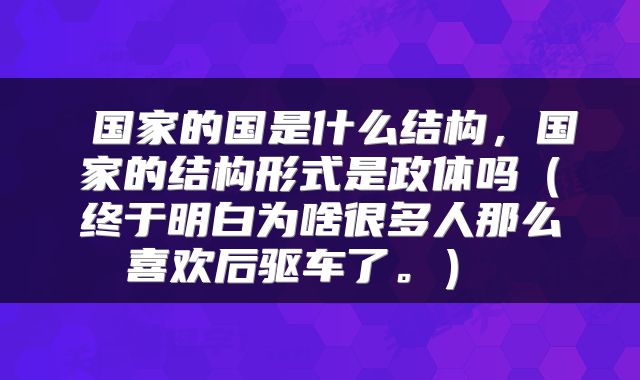  国家的国是什么结构，国家的结构形式是政体吗（终于明白为啥很多人那么喜欢后驱车了。） 