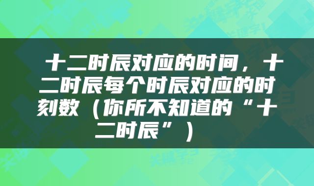 十二时辰对应的时间,十二时辰每个时辰对应的时刻数(你所不知道的“十二时辰”)