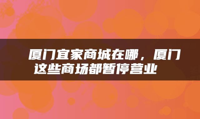 厦门宜家商城在哪,厦门这些商场都暂停营业