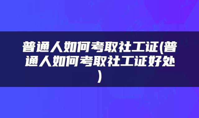 普通人如何考取社工证(普通人如何考取社工证好处)