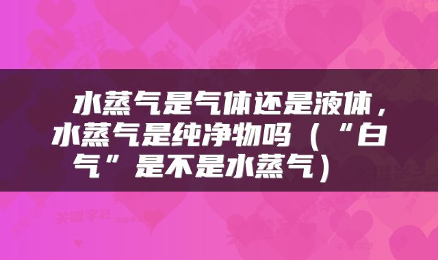  水蒸气是气体还是液体，水蒸气是纯净物吗（“白气”是不是水蒸气） 