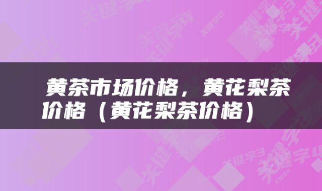 黄茶市场价格,黄花梨茶价格(黄花梨茶价格)