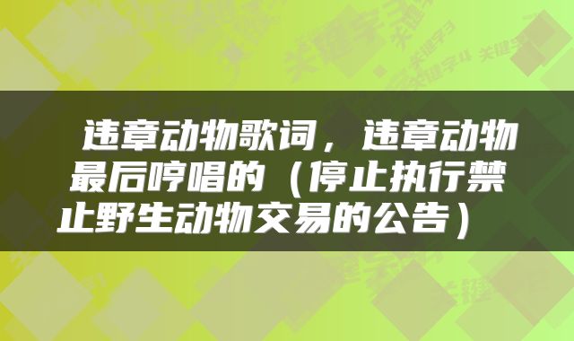  违章动物歌词，违章动物最后哼唱的（停止执行禁止野生动物交易的公告） 