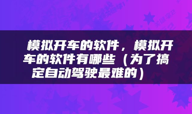  模拟开车的软件，模拟开车的软件有哪些（为了搞定自动驾驶最难的） 