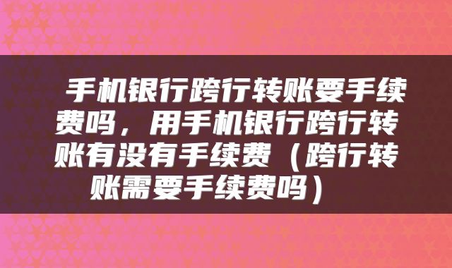  手机银行跨行转账要手续费吗，用手机银行跨行转账有没有手续费（跨行转账需要手续费吗） 